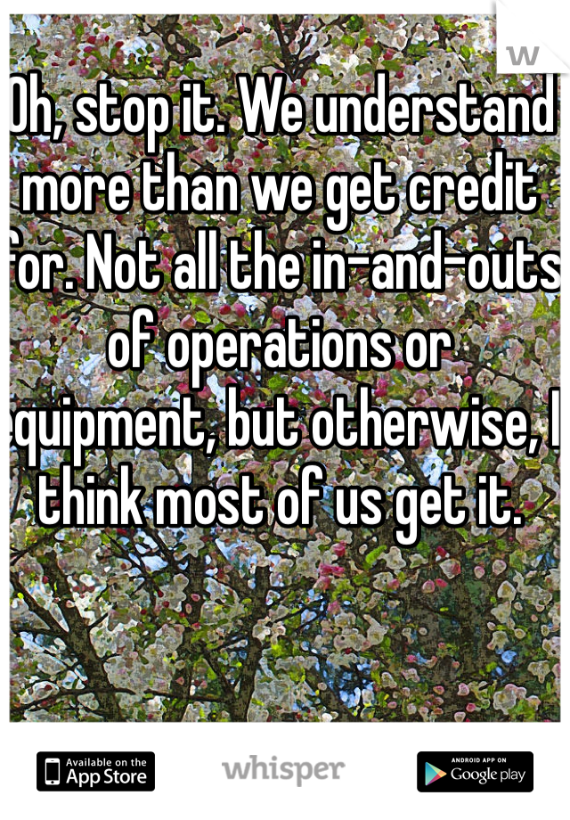 Oh, stop it. We understand more than we get credit for. Not all the in-and-outs of operations or equipment, but otherwise, I think most of us get it.