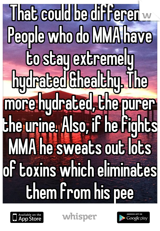 That could be different. People who do MMA have to stay extremely hydrated &healthy. The more hydrated, the purer the urine. Also, if he fights MMA he sweats out lots of toxins which eliminates them from his pee