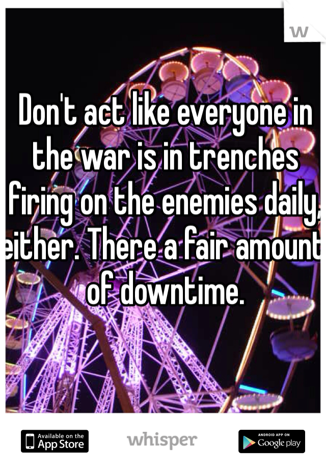 Don't act like everyone in the war is in trenches firing on the enemies daily, either. There a fair amount of downtime.