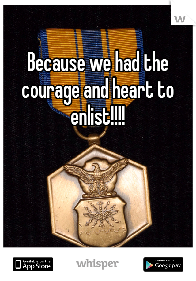 Because we had the courage and heart to enlist!!!!