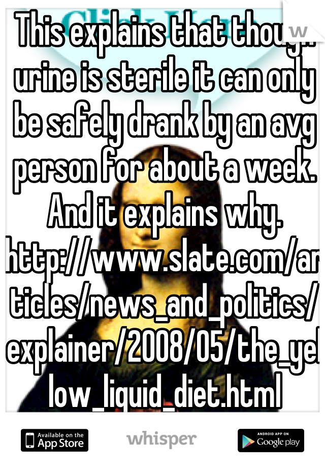 This explains that though urine is sterile it can only be safely drank by an avg person for about a week. And it explains why. 
http://www.slate.com/articles/news_and_politics/explainer/2008/05/the_yellow_liquid_diet.html