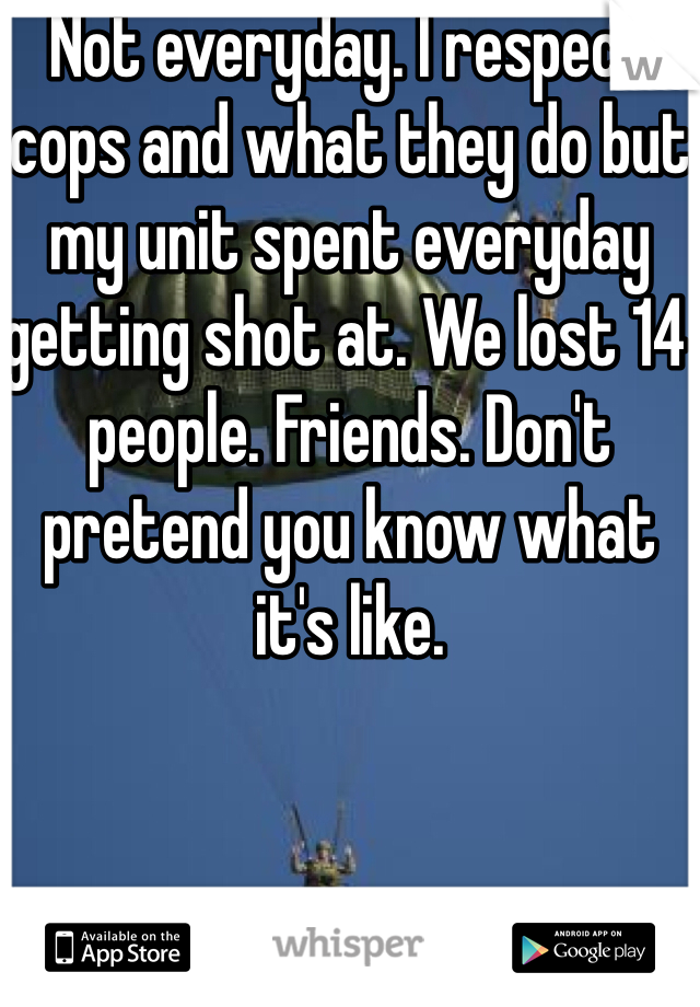 Not everyday. I respect cops and what they do but my unit spent everyday getting shot at. We lost 14 people. Friends. Don't pretend you know what it's like. 