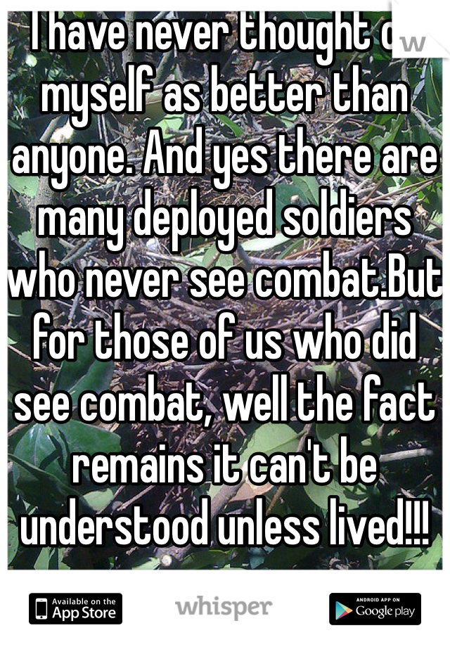 I have never thought of myself as better than anyone. And yes there are many deployed soldiers who never see combat.But for those of us who did see combat, well the fact remains it can't be understood unless lived!!!