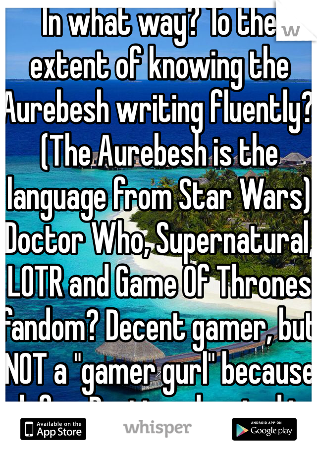 In what way? To the extent of knowing the Aurebesh writing fluently? (The Aurebesh is the language from Star Wars) Doctor Who, Supernatural, LOTR and Game Of Thrones fandom? Decent gamer, but NOT a "gamer gurl" because dafuq. Pretty educated in memes.