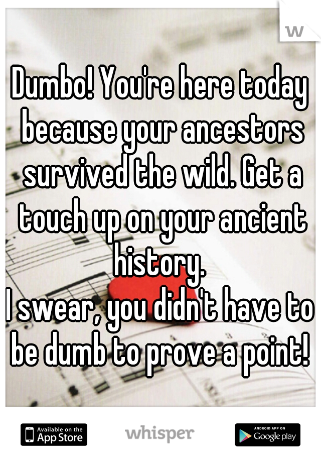 Dumbo! You're here today because your ancestors survived the wild. Get a touch up on your ancient history. 
I swear, you didn't have to be dumb to prove a point! 