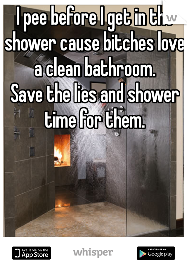 I pee before I get in the shower cause bitches love a clean bathroom. 
Save the lies and shower time for them. 