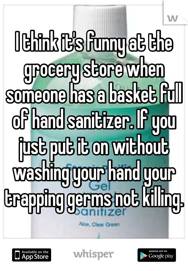I think it's funny at the grocery store when someone has a basket full of hand sanitizer. If you just put it on without washing your hand your trapping germs not killing. 