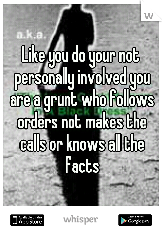 Like you do your not personally involved you are a grunt who follows orders not makes the calls or knows all the facts