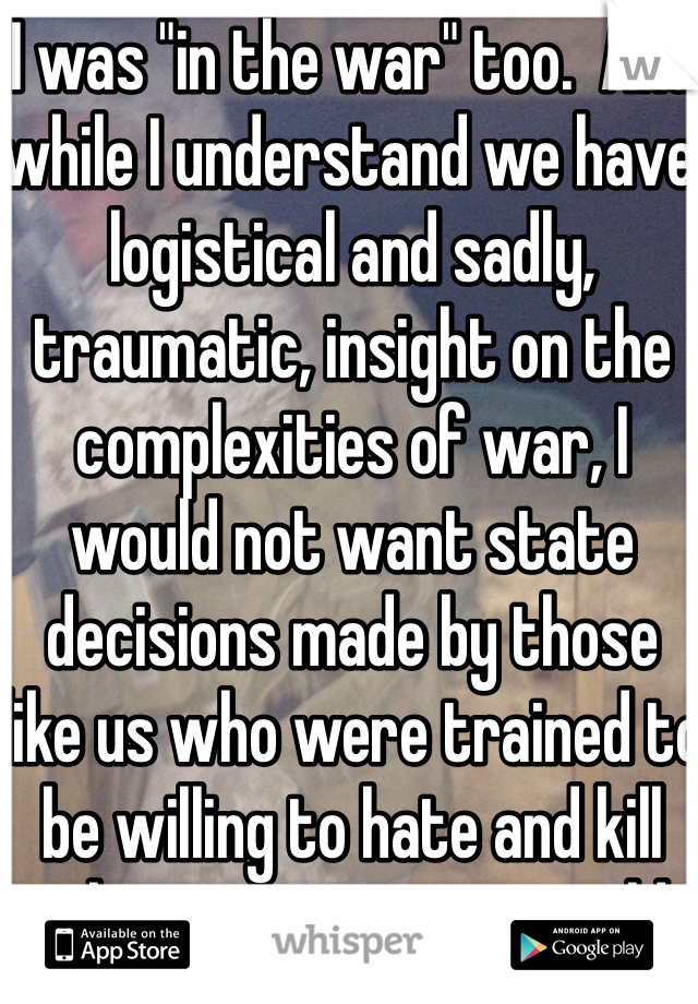 I was "in the war" too.  And while I understand we have logistical and sadly, traumatic, insight on the complexities of war, I would not want state decisions made by those like us who were trained to be willing to hate and kill whomever we were told to. We are but servants of the people