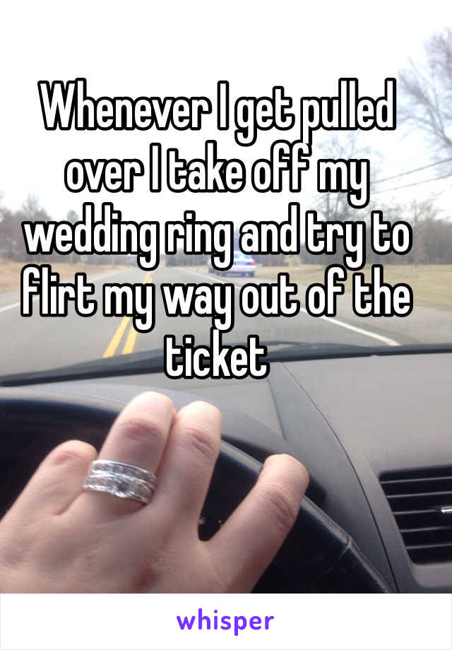 Whenever I get pulled over I take off my wedding ring and try to flirt my way out of the ticket