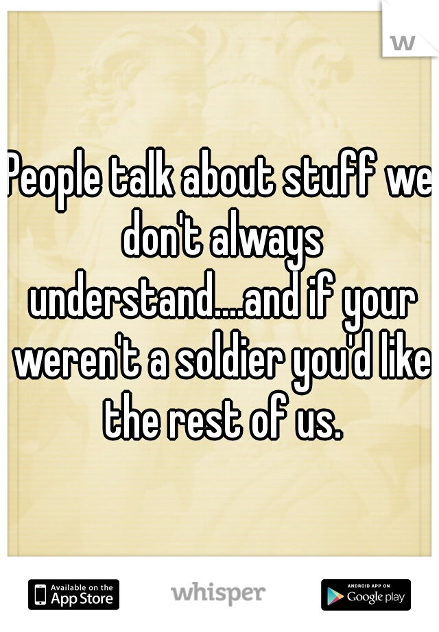 People talk about stuff we don't always understand....and if your weren't a soldier you'd like the rest of us.