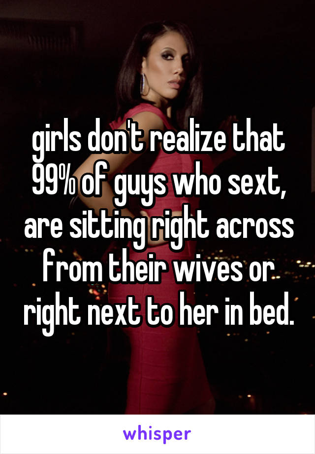 girls don't realize that 99% of guys who sext, are sitting right across from their wives or right next to her in bed.