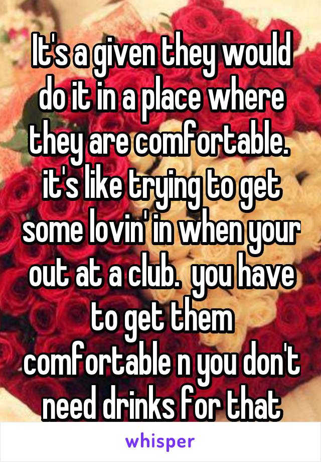 It's a given they would do it in a place where they are comfortable.  it's like trying to get some lovin' in when your out at a club.  you have to get them comfortable n you don't need drinks for that