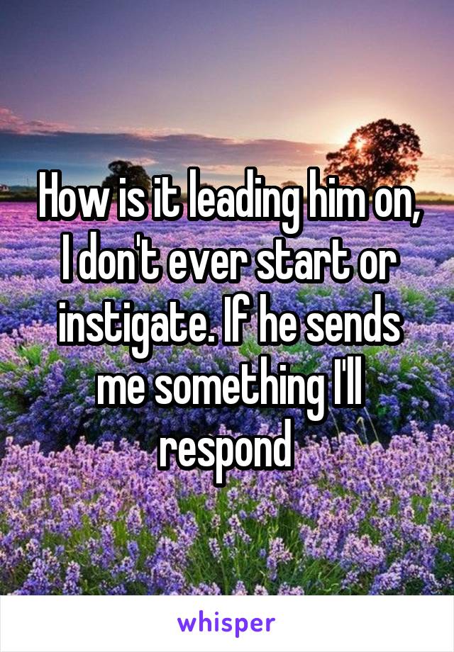 How is it leading him on, I don't ever start or instigate. If he sends me something I'll respond 