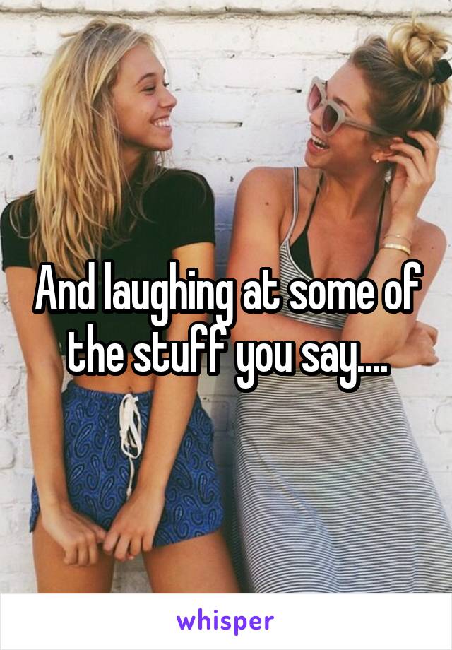 And laughing at some of the stuff you say....