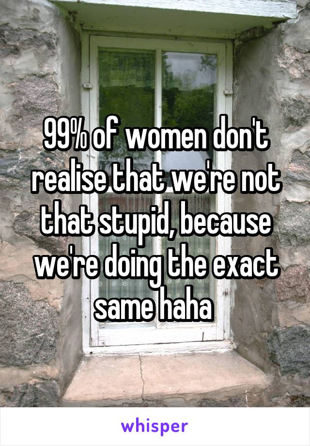 99% of women don't realise that we're not that stupid, because we're doing the exact same haha 