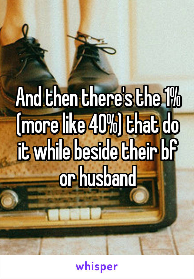 And then there's the 1% (more like 40%) that do it while beside their bf or husband