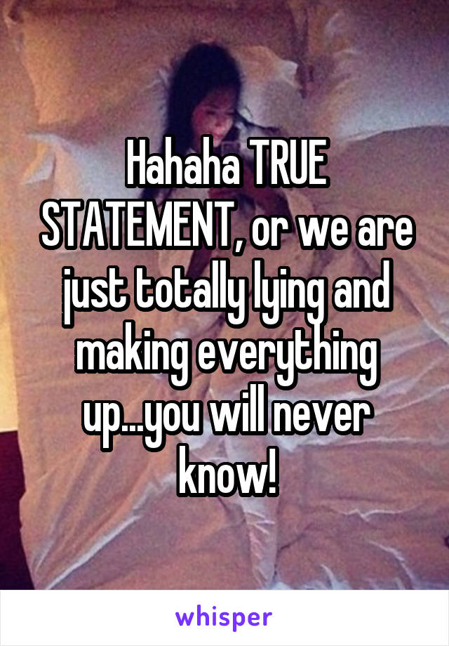 Hahaha TRUE STATEMENT, or we are just totally lying and making everything up...you will never know!