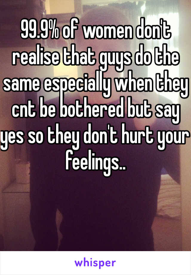 99.9% of women don't realise that guys do the same especially when they cnt be bothered but say yes so they don't hurt your feelings..