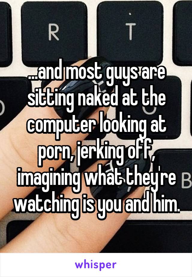 ...and most guys are sitting naked at the computer looking at porn, jerking off, imagining what they're watching is you and him.