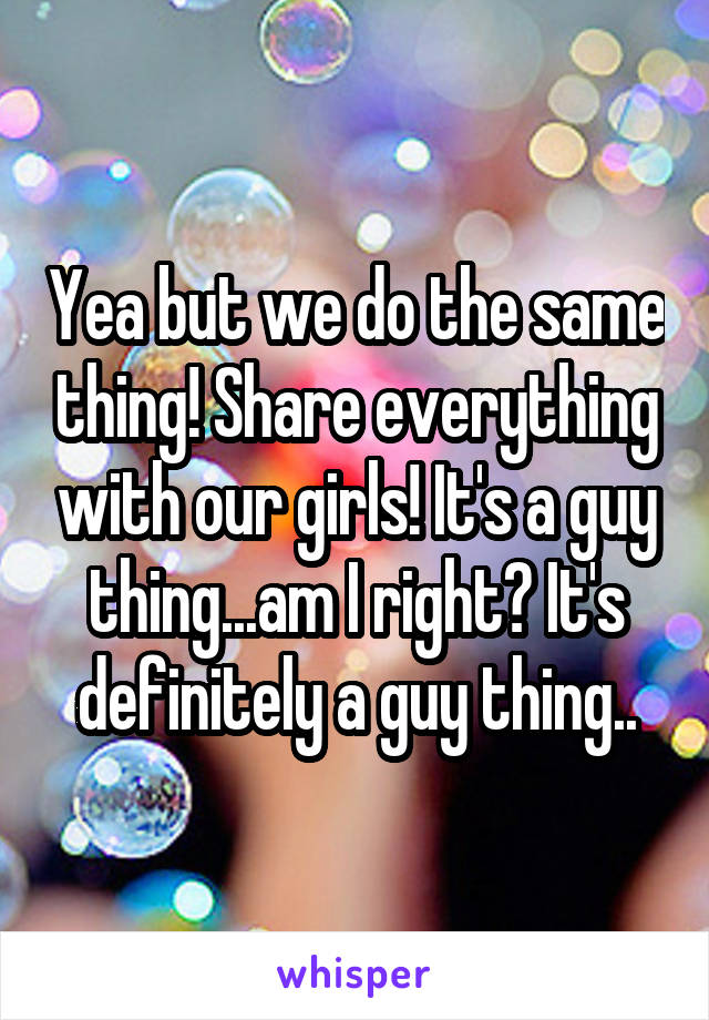 Yea but we do the same thing! Share everything with our girls! It's a guy thing...am I right? It's definitely a guy thing..