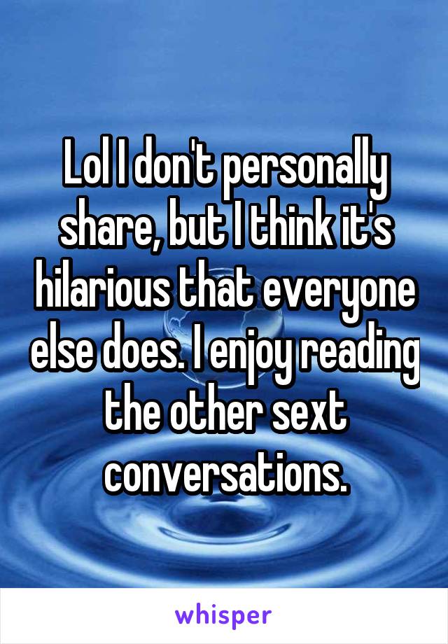 Lol I don't personally share, but I think it's hilarious that everyone else does. I enjoy reading the other sext conversations.