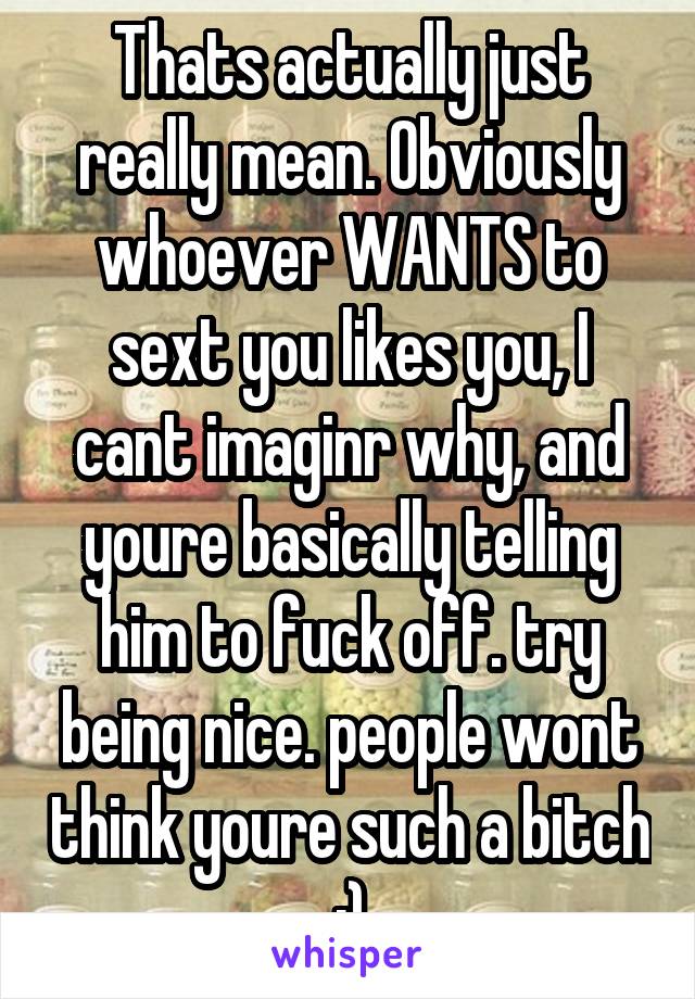 Thats actually just really mean. Obviously whoever WANTS to sext you likes you, I cant imaginr why, and youre basically telling him to fuck off. try being nice. people wont think youre such a bitch :)