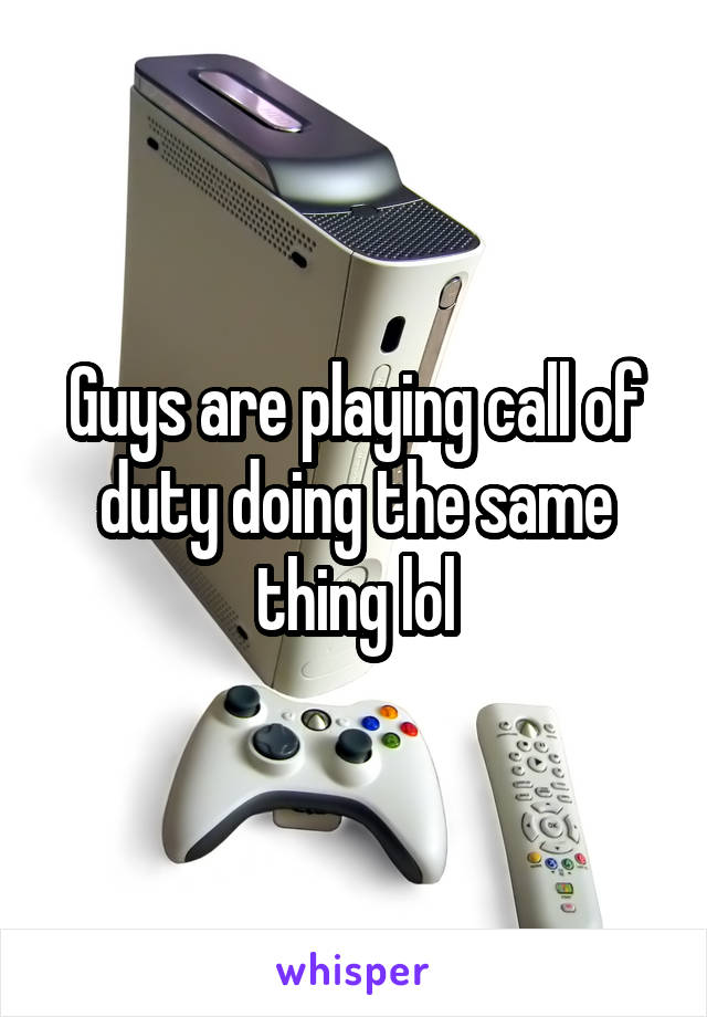 Guys are playing call of duty doing the same thing lol