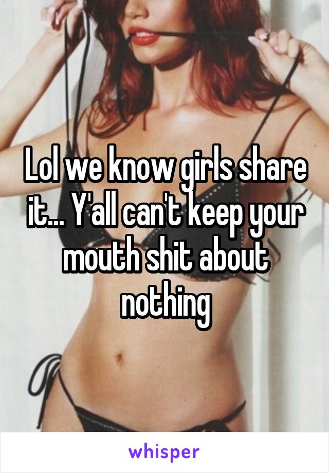 Lol we know girls share it... Y'all can't keep your mouth shit about nothing