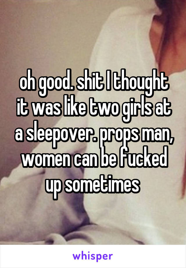 oh good. shit I thought it was like two girls at a sleepover. props man, women can be fucked up sometimes 