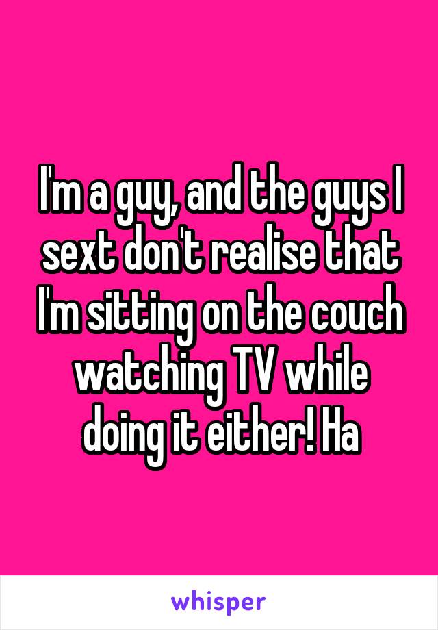 I'm a guy, and the guys I sext don't realise that I'm sitting on the couch watching TV while doing it either! Ha