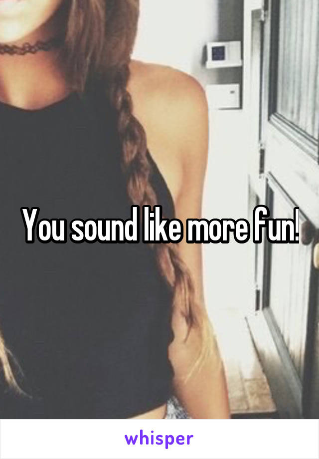 You sound like more fun!