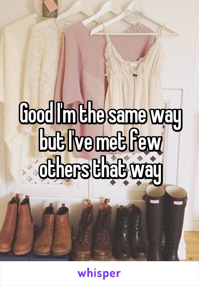 Good I'm the same way but I've met few others that way