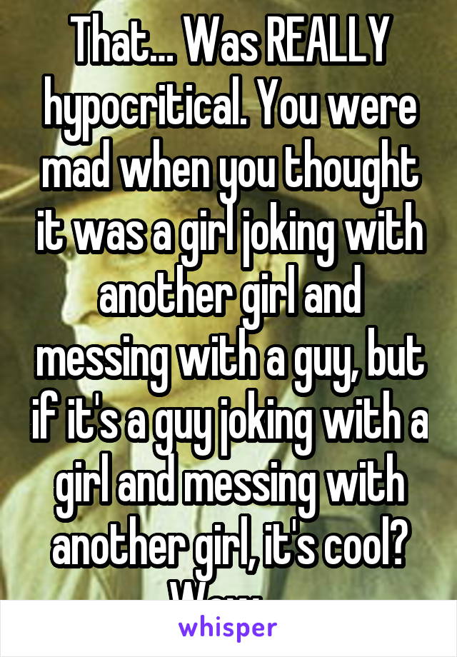 That… Was REALLY hypocritical. You were mad when you thought it was a girl joking with another girl and messing with a guy, but if it's a guy joking with a girl and messing with another girl, it's cool? Wow… 