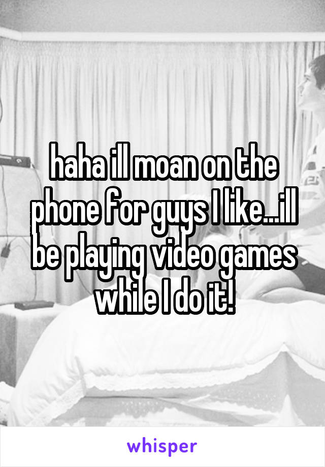 haha ill moan on the phone for guys I like...ill be playing video games while I do it!