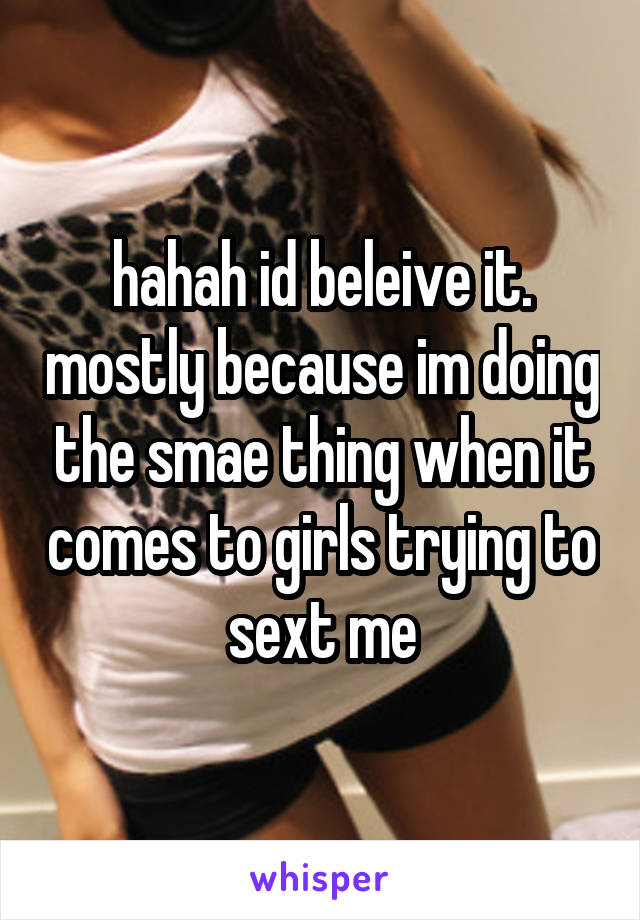 hahah id beleive it. mostly because im doing the smae thing when it comes to girls trying to sext me