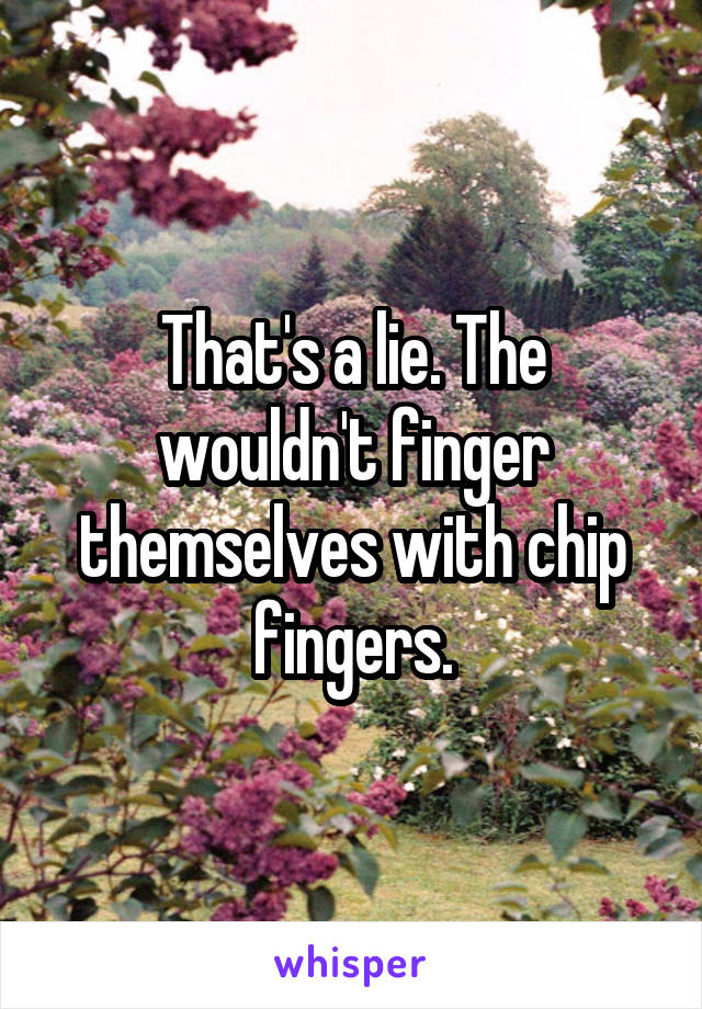 That's a lie. The wouldn't finger themselves with chip fingers.