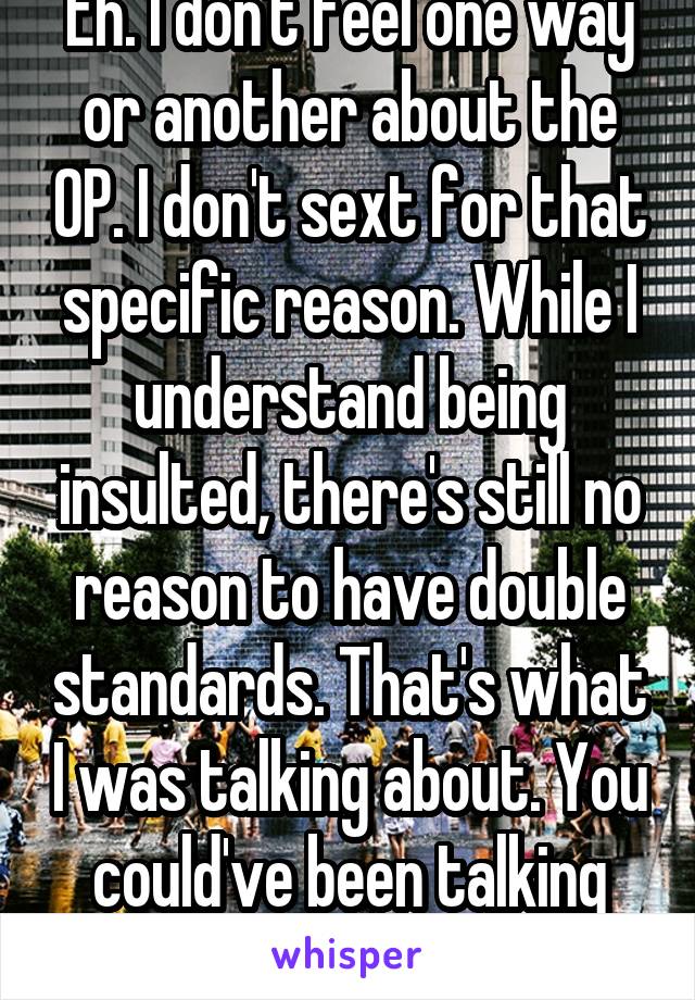 Eh. I don't feel one way or another about the OP. I don't sext for that specific reason. While I understand being insulted, there's still no reason to have double standards. That's what I was talking about. You could've been talking about anything. 