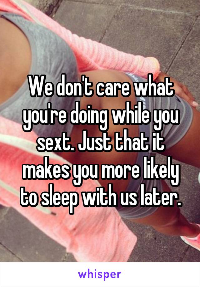 We don't care what you're doing while you sext. Just that it makes you more likely to sleep with us later.