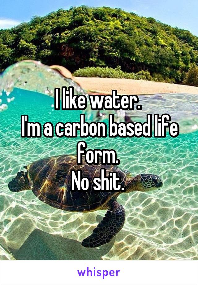 I like water. 
I'm a carbon based life form. 
No shit. 