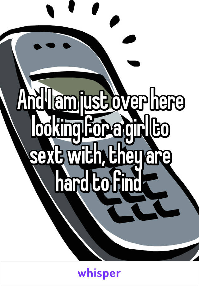 And I am just over here looking for a girl to sext with, they are hard to find 