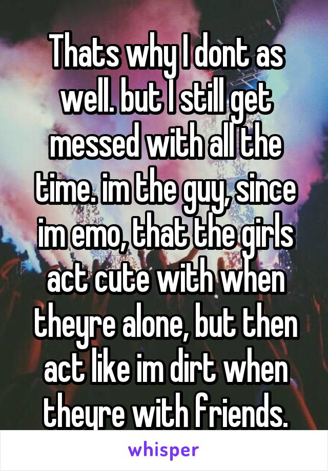 Thats why I dont as well. but I still get messed with all the time. im the guy, since im emo, that the girls act cute with when theyre alone, but then act like im dirt when theyre with friends.