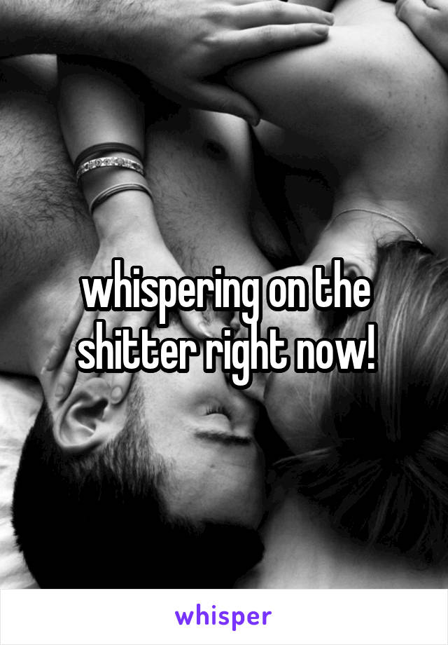 whispering on the shitter right now!