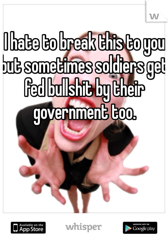 I hate to break this to you but sometimes soldiers get fed bullshit by their government too.