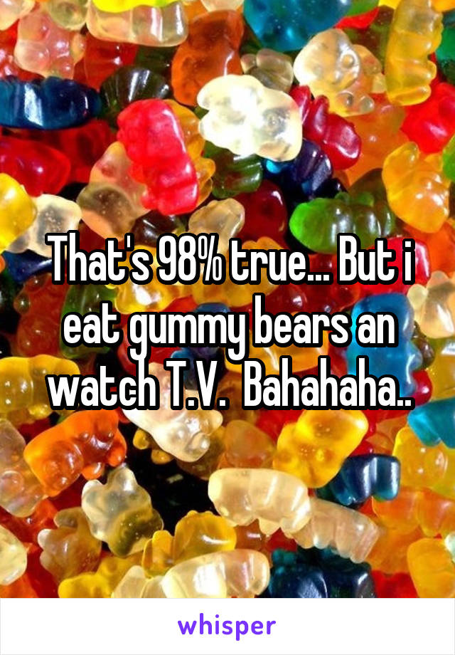 That's 98% true... But i eat gummy bears an watch T.V.  Bahahaha..