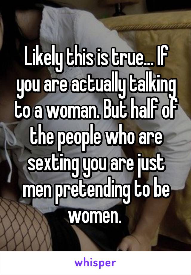 Likely this is true... If you are actually talking to a woman. But half of the people who are sexting you are just men pretending to be women. 