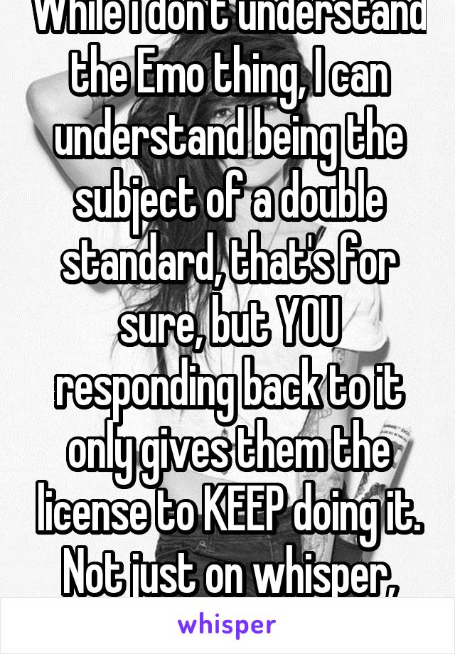 While i don't understand the Emo thing, I can understand being the subject of a double standard, that's for sure, but YOU responding back to it only gives them the license to KEEP doing it. Not just on whisper, but in real life.  