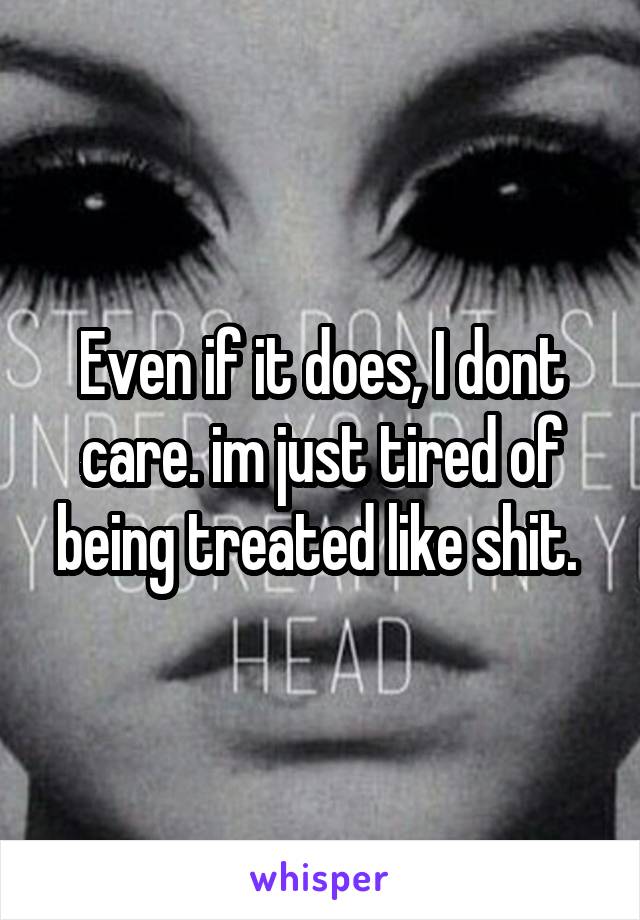 Even if it does, I dont care. im just tired of being treated like shit. 