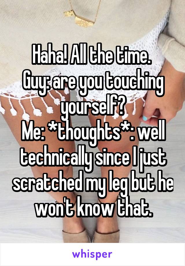 Haha! All the time. 
Guy: are you touching yourself?
Me: *thoughts*: well technically since I just scratched my leg but he won't know that.