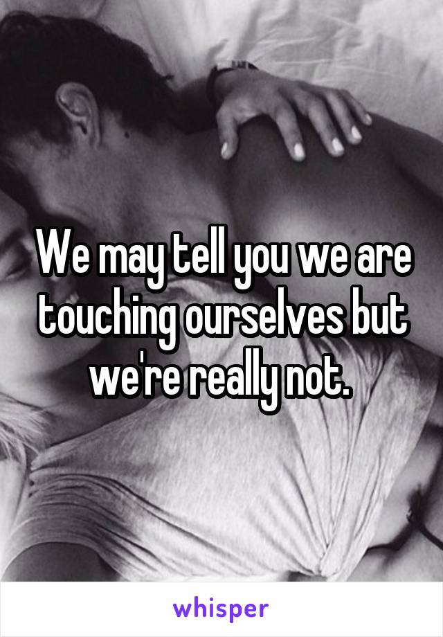 We may tell you we are touching ourselves but we're really not. 